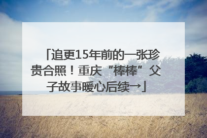 追更15年前的一张珍贵合照！重庆“棒棒”父子故事暖心后续→