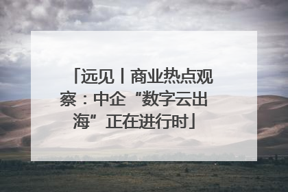 远见丨商业热点观察：中企“数字云出海”正在进行时