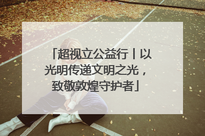 超视立公益行丨以光明传递文明之光，致敬敦煌守护者