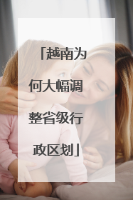 越南为何大幅调整省级行政区划