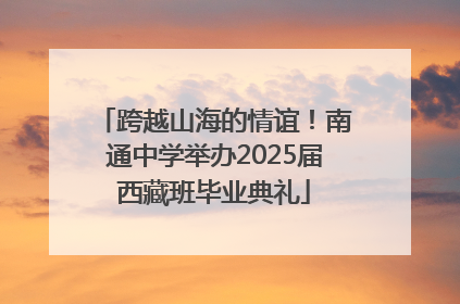 跨越山海的情谊！南通中学举办2025届西藏班毕业典礼