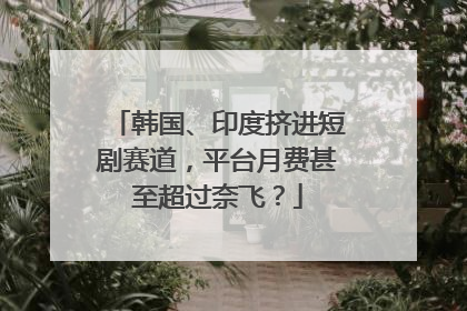 韩国、印度挤进短剧赛道，平台月费甚至超过奈飞？