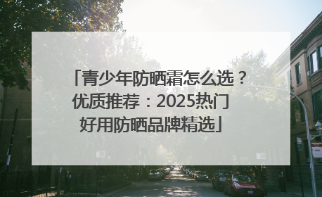 青少年防晒霜怎么选？优质推荐：2025热门好用防晒品牌精选