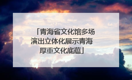 青海省文化馆多场演出立体化展示青海厚重文化底蕴