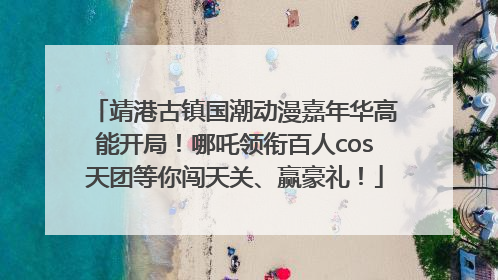 靖港古镇国潮动漫嘉年华高能开局！哪吒领衔百人cos天团等你闯天关、赢豪礼！