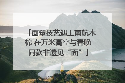 面塑技艺遇上南航木棉 在万米高空与春晚同款非遗见“面”