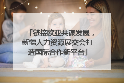 链接欧亚共谋发展，新疆人力资源展交会打造国际合作新平台