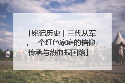 铭记历史｜三代从军，一个红色家庭的信仰传承与热血报国路