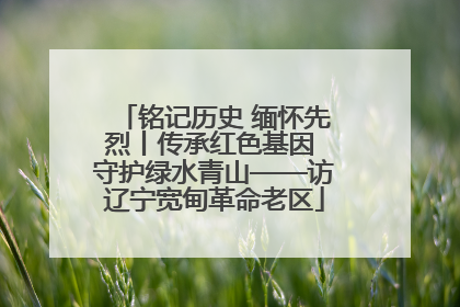 铭记历史 缅怀先烈丨传承红色基因 守护绿水青山——访辽宁宽甸革命老区