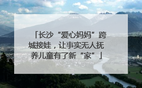 长沙“爱心妈妈”跨城接娃，让事实无人抚养儿童有了新“家”