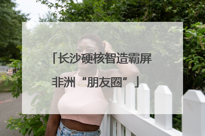 长沙硬核智造霸屏非洲“朋友圈”
