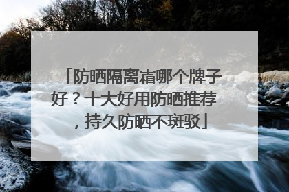 防晒隔离霜哪个牌子好？十大好用防晒推荐，持久防晒不斑驳