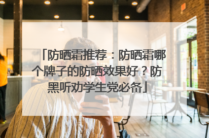 防晒霜推荐：防晒霜哪个牌子的防晒效果好？防黑听劝学生党必备