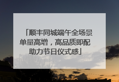 顺丰同城端午全场景单量高增，高品质即配助力节日仪式感