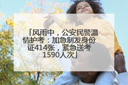 风雨中，公安民警温情护考：加急制发身份证414张，紧急送考1590人次