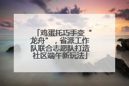鸡蛋托巧手变“龙舟”，省派工作队联合志愿队打造社区端午新玩法