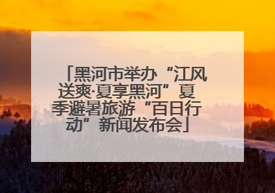 黑河市举办“江风送爽·夏享黑河”夏季避暑旅游“百日行动”新闻发布会