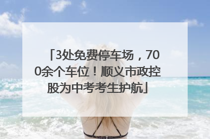 3处免费停车场，700余个车位！顺义市政控股为中考考生护航