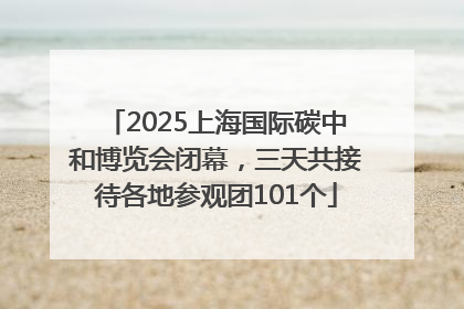 2025上海国际碳中和博览会闭幕，三天共接待各地参观团101个