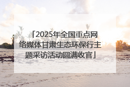 2025年全国重点网络媒体甘肃生态环保行主题采访活动圆满收官