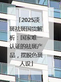 2025淡斑祛斑国货解析：国家唯一认证的祛斑产品，摆脱色斑人设