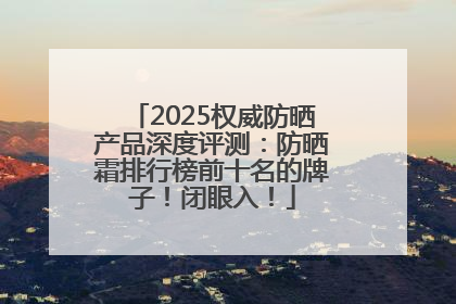 2025权威防晒产品深度评测：防晒霜排行榜前十名的牌子！闭眼入！