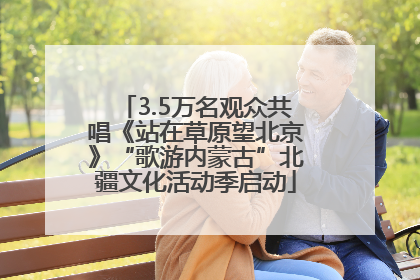 3.5万名观众共唱《站在草原望北京》“歌游内蒙古”北疆文化活动季启动