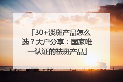 30+淡斑产品怎么选？大户分享：国家唯一认证的祛斑产品