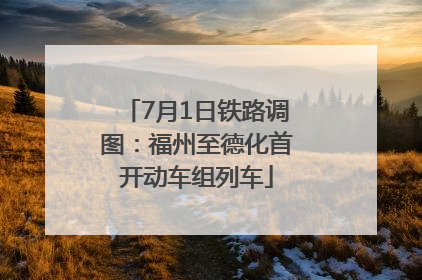 7月1日铁路调图：福州至德化首开动车组列车