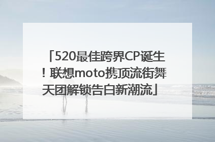 520最佳跨界CP诞生！联想moto携顶流街舞天团解锁告白新潮流